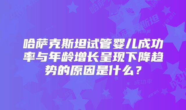 哈萨克斯坦试管婴儿成功率与年龄增长呈现下降趋势的原因是什么？
