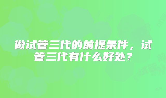 做试管三代的前提条件，试管三代有什么好处？