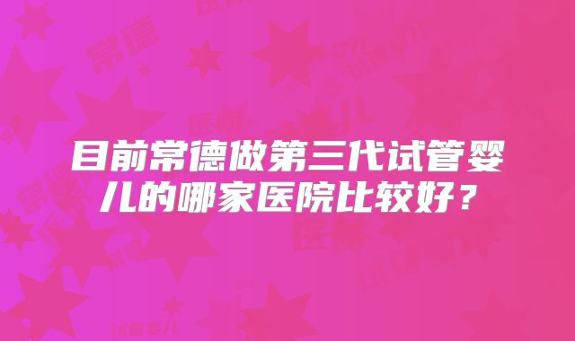 目前常德做第三代试管婴儿的哪家医院比较好？