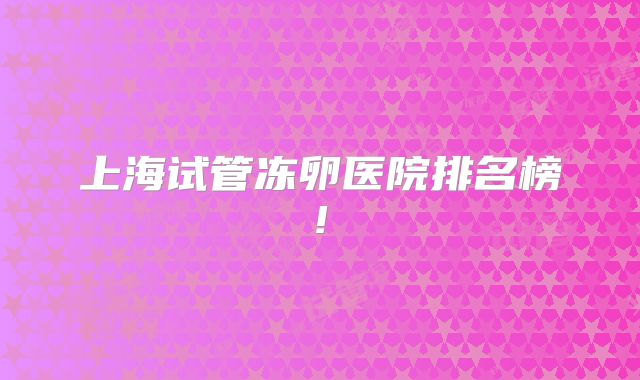 上海试管冻卵医院排名榜!