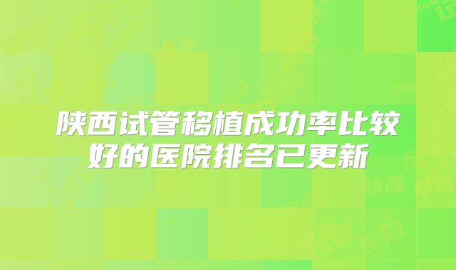 陕西试管移植成功率比较好的医院排名已更新