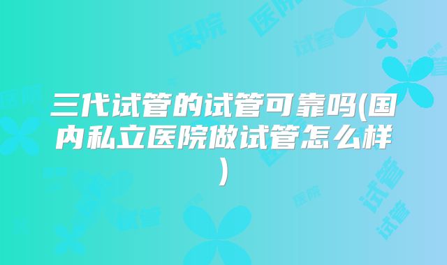 三代试管的试管可靠吗(国内私立医院做试管怎么样)