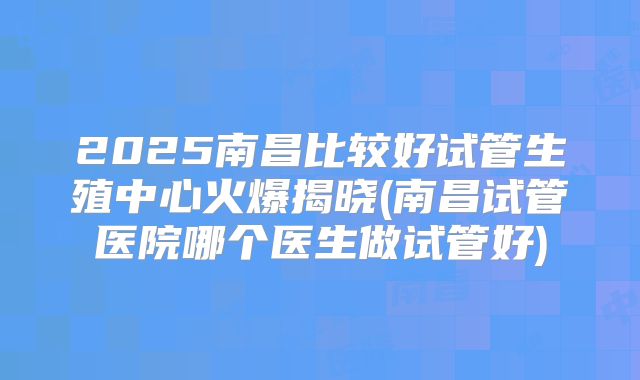 2025南昌比较好试管生殖中心火爆揭晓(南昌试管医院哪个医生做试管好)