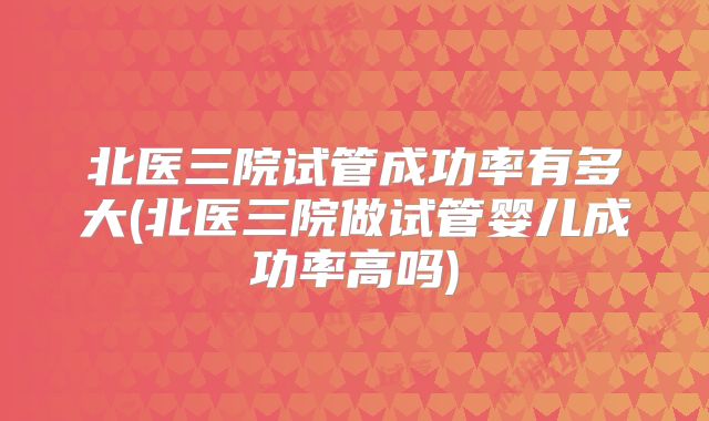 北医三院试管成功率有多大(北医三院做试管婴儿成功率高吗)