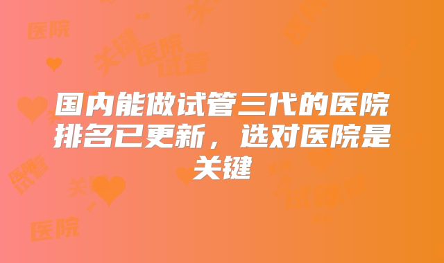 国内能做试管三代的医院排名已更新，选对医院是关键