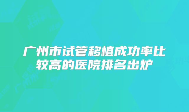 广州市试管移植成功率比较高的医院排名出炉
