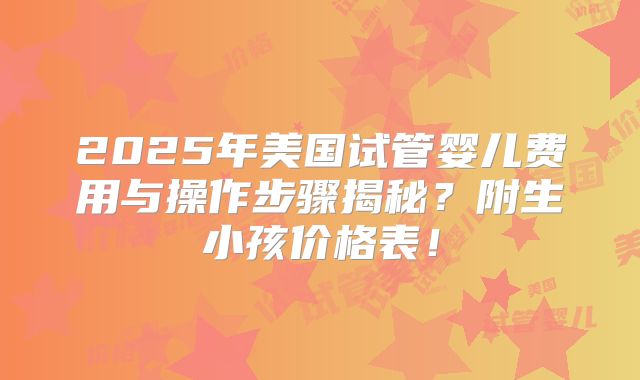 2025年美国试管婴儿费用与操作步骤揭秘？附生小孩价格表！