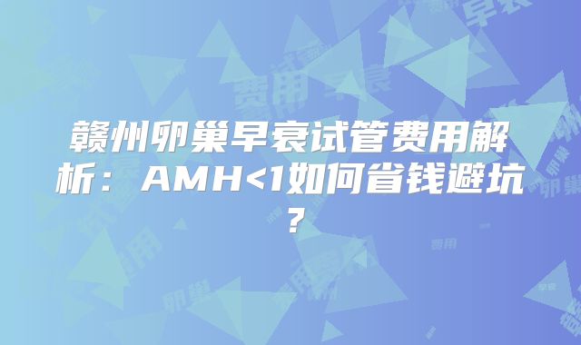 赣州卵巢早衰试管费用解析：AMH<1如何省钱避坑？