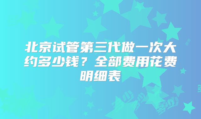 北京试管第三代做一次大约多少钱？全部费用花费明细表