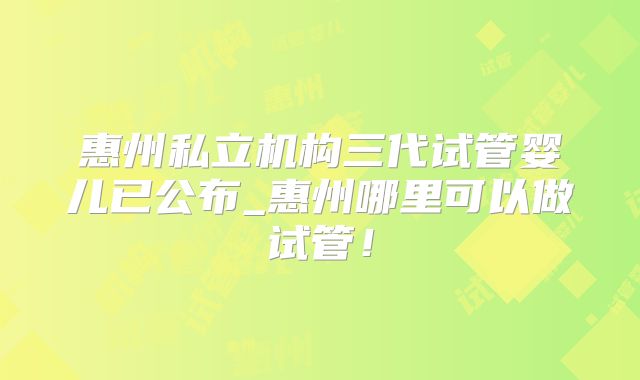 惠州私立机构三代试管婴儿已公布_惠州哪里可以做试管！