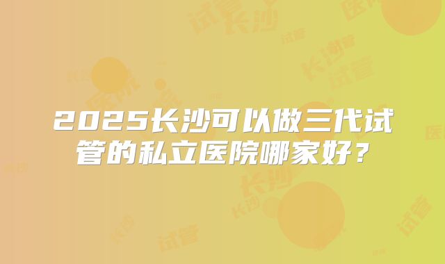 2025长沙可以做三代试管的私立医院哪家好？