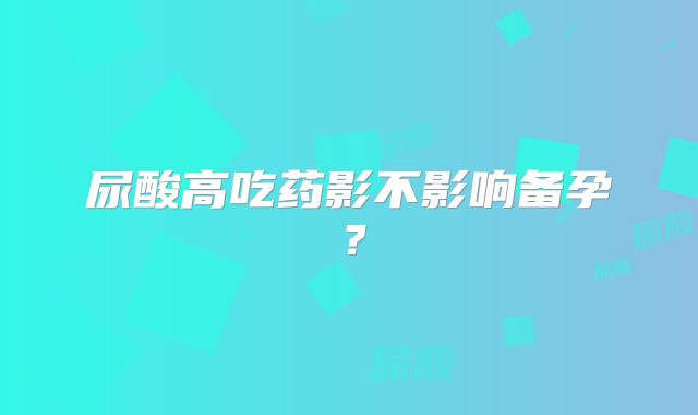 尿酸高吃药影不影响备孕？