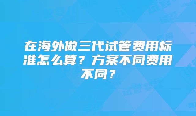 在海外做三代试管费用标准怎么算?方案不同费用不同?