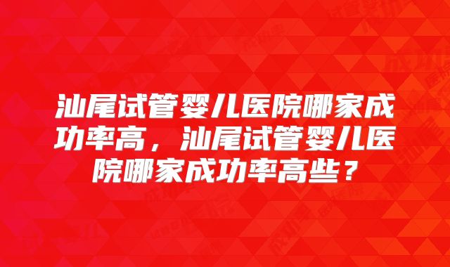 汕尾试管婴儿医院哪家成功率高，汕尾试管婴儿医院哪家成功率高些？