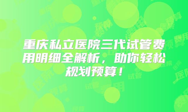 重庆私立医院三代试管费用明细全解析，助你轻松规划预算！