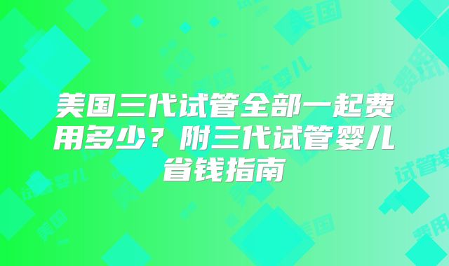 美国三代试管全部一起费用多少？附三代试管婴儿省钱指南