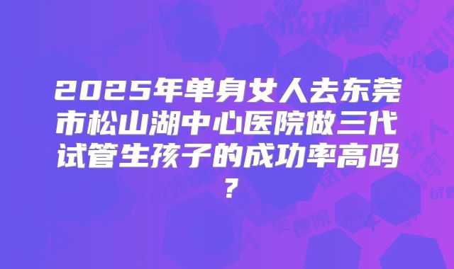 2025年单身女人去东莞市松山湖中心医院做三代试管生孩子的成功率高吗？