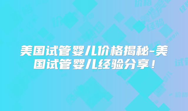 美国试管婴儿价格揭秘-美国试管婴儿经验分享！