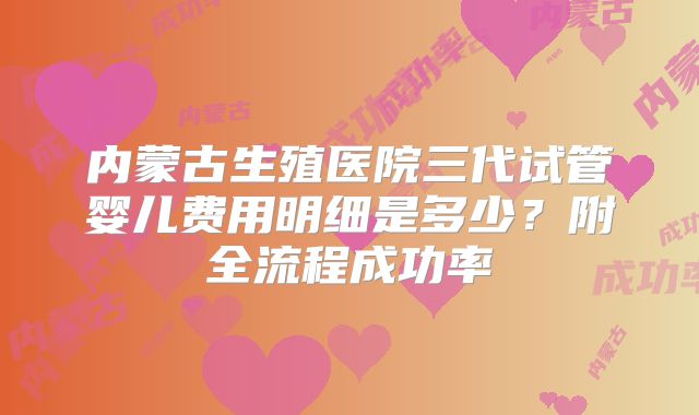 内蒙古生殖医院三代试管婴儿费用明细是多少？附全流程成功率