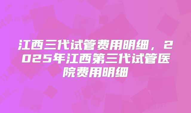 江西三代试管费用明细，2025年江西第三代试管医院费用明细