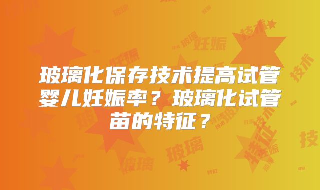玻璃化保存技术提高试管婴儿妊娠率？玻璃化试管苗的特征？