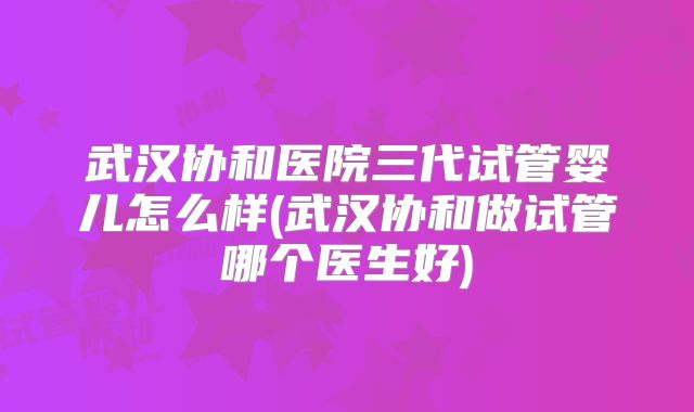 武汉协和医院三代试管婴儿怎么样(武汉协和做试管哪个医生好)