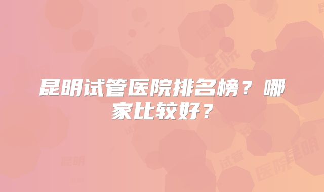 昆明试管医院排名榜?哪家比较好?