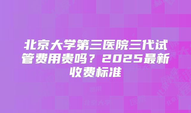 北京大学第三医院三代试管费用贵吗？2025最新收费标准