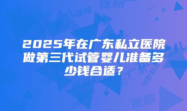 2025年在广东私立医院做第三代试管婴儿准备多少钱合适？
