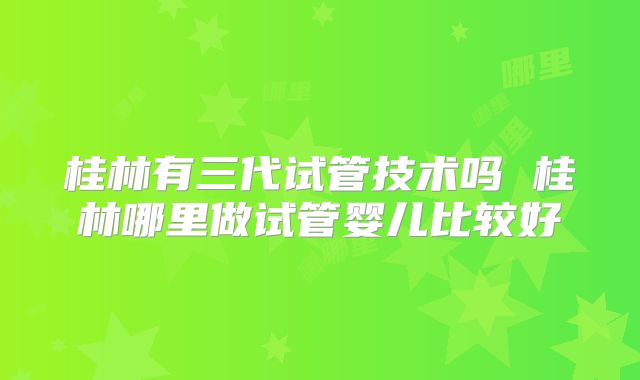 桂林有三代试管技术吗 桂林哪里做试管婴儿比较好