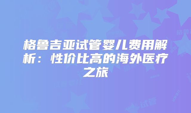 格鲁吉亚试管婴儿费用解析：性价比高的海外医疗之旅