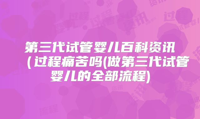 第三代试管婴儿百科资讯(过程痛苦吗(做第三代试管婴儿的全部流程)
