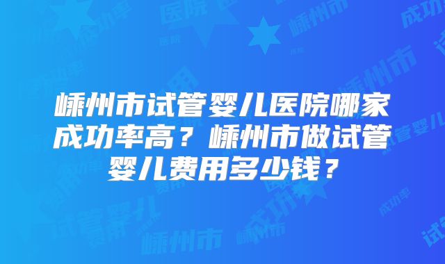 嵊州市试管婴儿医院哪家成功率高？嵊州市做试管婴儿费用多少钱？