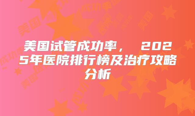 美国试管成功率， 2025年医院排行榜及治疗攻略分析