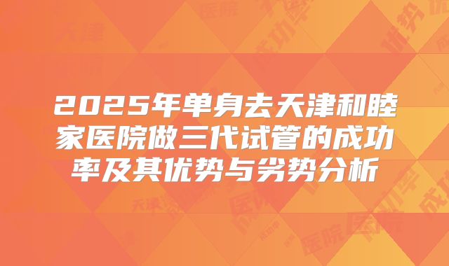 2025年单身去天津和睦家医院做三代试管的成功率及其优势与劣势分析