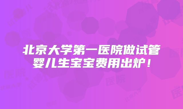 北京大学第一医院做试管婴儿生宝宝费用出炉！