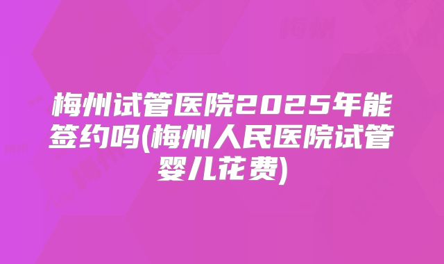 梅州试管医院2025年能签约吗(梅州人民医院试管婴儿花费)