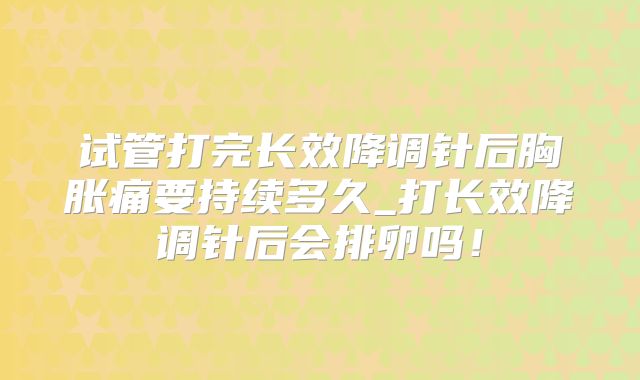试管打完长效降调针后胸胀痛要持续多久_打长效降调针后会排卵吗！