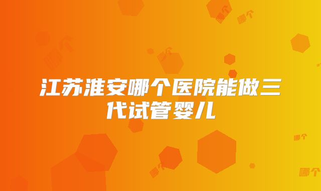 江苏淮安哪个医院能做三代试管婴儿