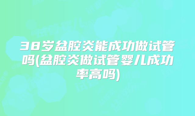 38岁盆腔炎能成功做试管吗(盆腔炎做试管婴儿成功率高吗)