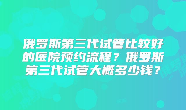 俄罗斯第三代试管比较好的医院预约流程?俄罗斯第三代试管大概多少钱?