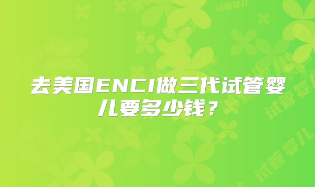 去美国ENCI做三代试管婴儿要多少钱?