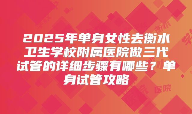 2025年单身女性去衡水卫生学校附属医院做三代试管的详细步骤有哪些？单身试管攻略