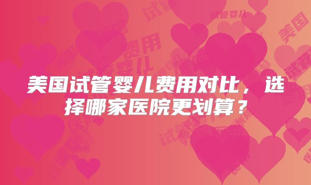 美国试管婴儿费用对比，选择哪家医院更划算？