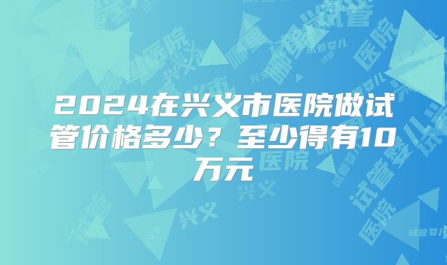 2024在兴义市医院做试管价格多少？至少得有10万元