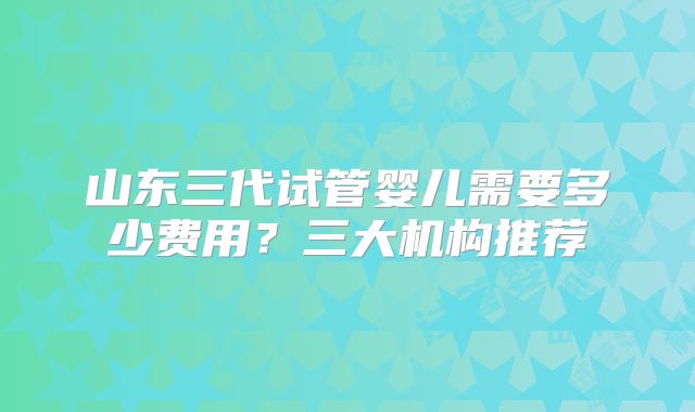 山东三代试管婴儿需要多少费用？三大机构推荐