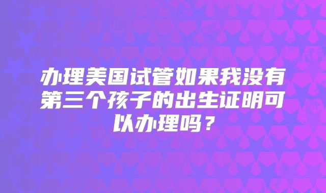办理美国试管如果我没有第三个孩子的出生证明可以办理吗？