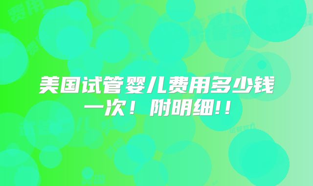 美国试管婴儿费用多少钱一次！附明细!！