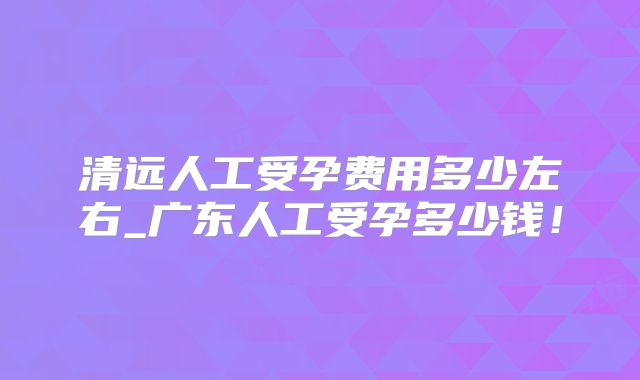清远人工受孕费用多少左右_广东人工受孕多少钱！