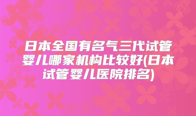 日本全国有名气三代试管婴儿哪家机构比较好(日本试管婴儿医院排名)